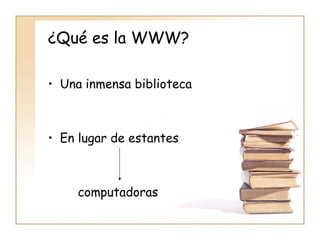 ¿Qué es la WWW? Una inmensa biblioteca En lugar de estantes  computadoras 