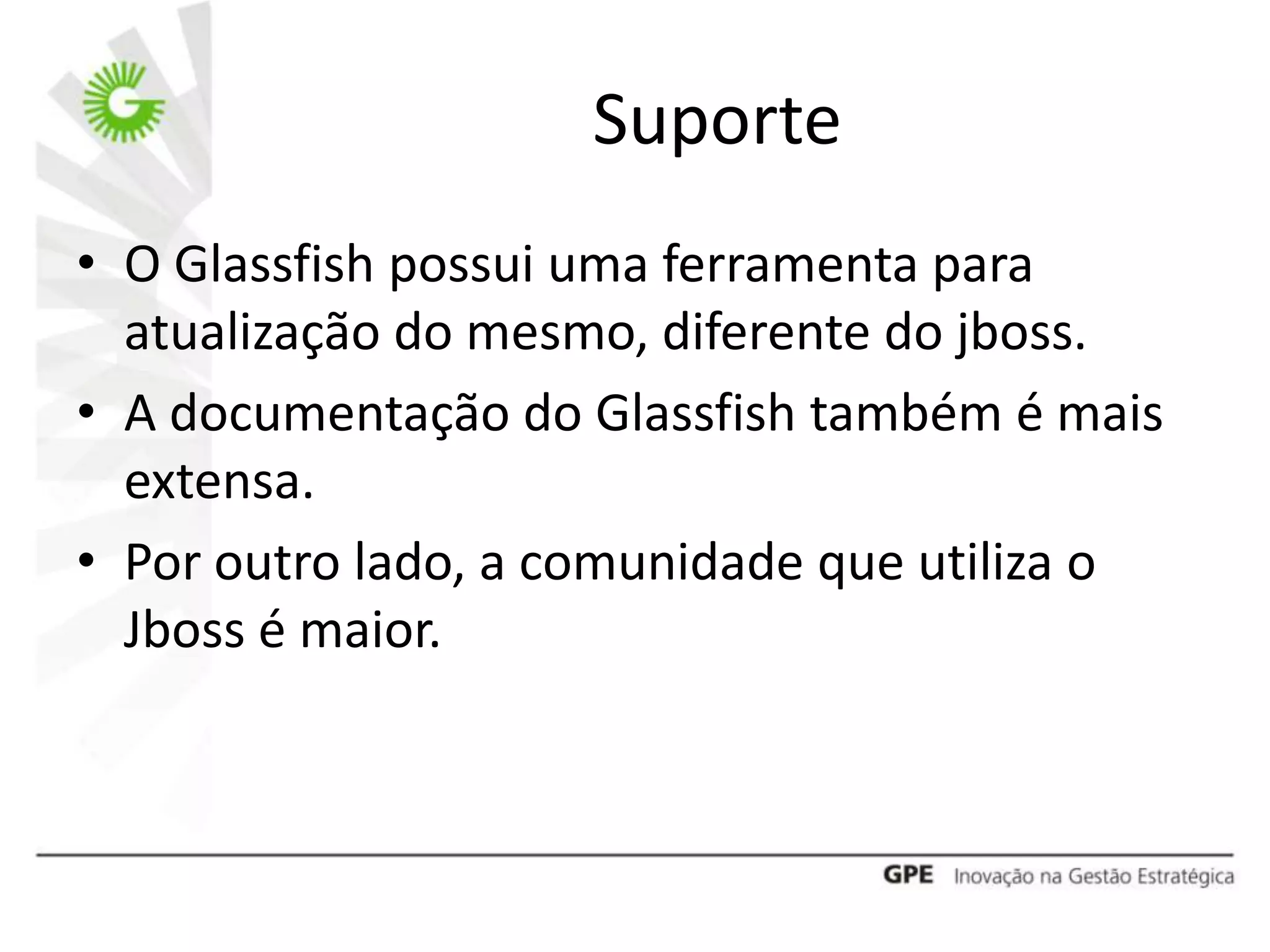 Suporte
• O Glassfish possui uma ferramenta para
  atualização do mesmo, diferente do jboss.
• A documentação do Glassfish também é mais
  extensa.
• Por outro lado, a comunidade que utiliza o
  Jboss é maior.
 