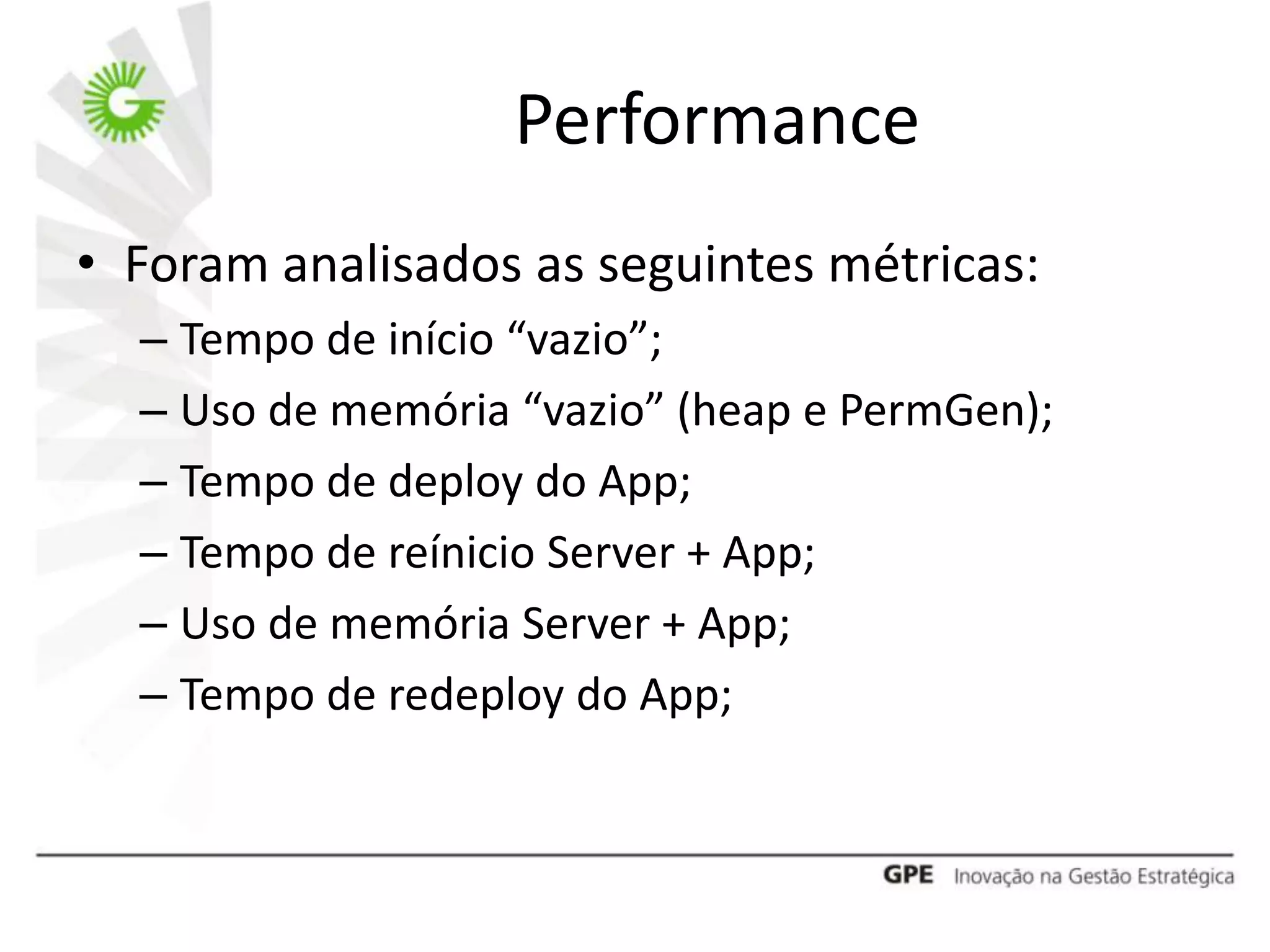 Performance
• Foram analisados as seguintes métricas:
  – Tempo de início “vazio”;
  – Uso de memória “vazio” (heap e PermGen);
  – Tempo de deploy do App;
  – Tempo de reínicio Server + App;
  – Uso de memória Server + App;
  – Tempo de redeploy do App;
 