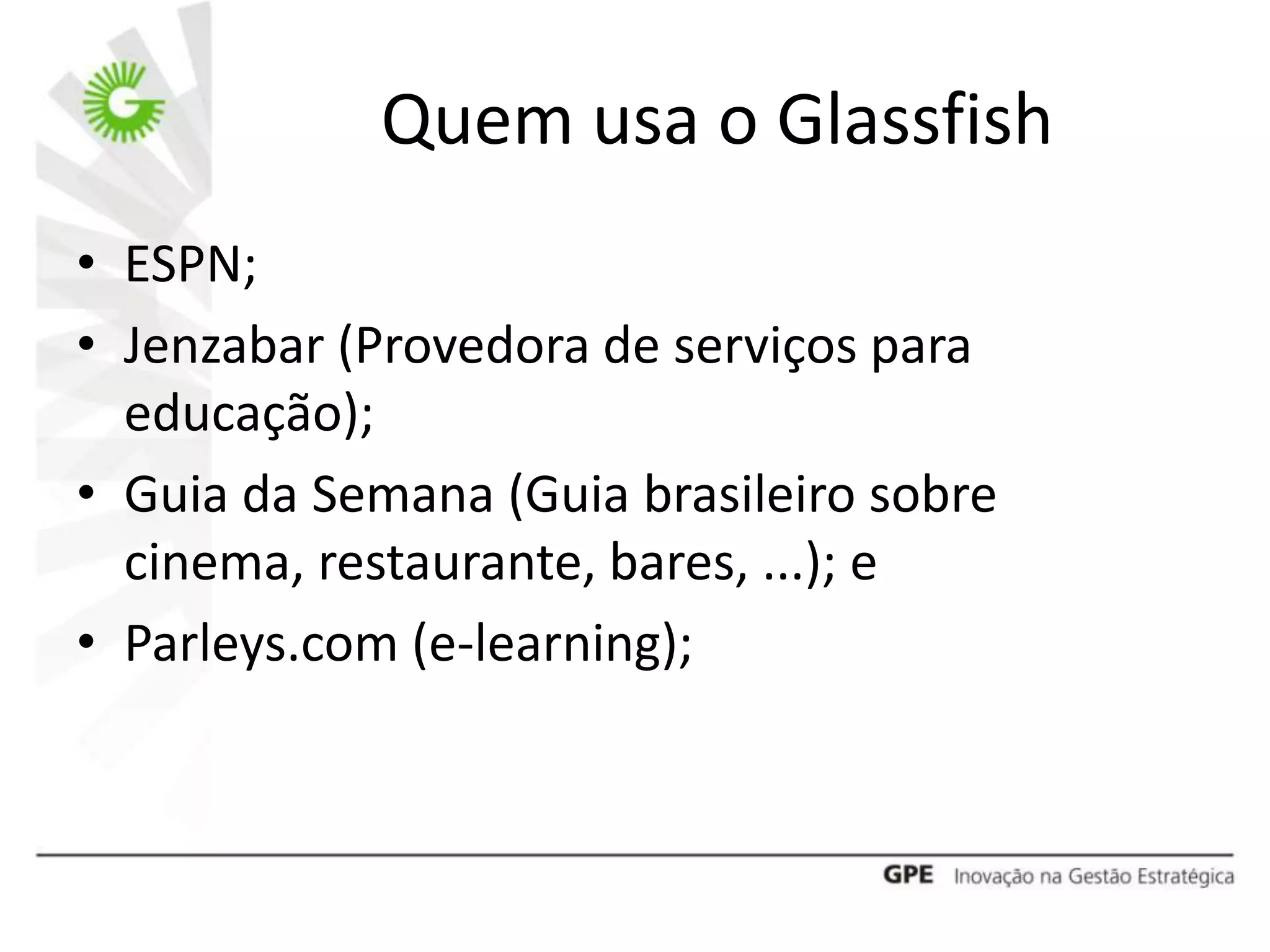 Quem usa o Glassfish
• ESPN;
• Jenzabar (Provedora de serviços para
  educação);
• Guia da Semana (Guia brasileiro sobre
  cinema, restaurante, bares, ...); e
• Parleys.com (e-learning);
 