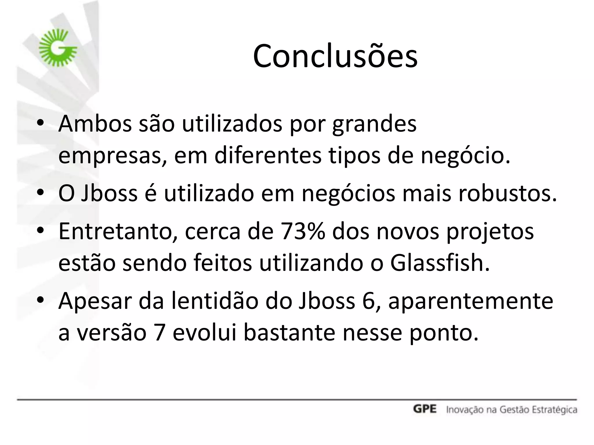 Conclusões
• Ambos são utilizados por grandes
  empresas, em diferentes tipos de negócio.
• O Jboss é utilizado em negócios mais robustos.
• Entretanto, cerca de 73% dos novos projetos
  estão sendo feitos utilizando o Glassfish.
• Apesar da lentidão do Jboss 6, aparentemente
  a versão 7 evolui bastante nesse ponto.
 
