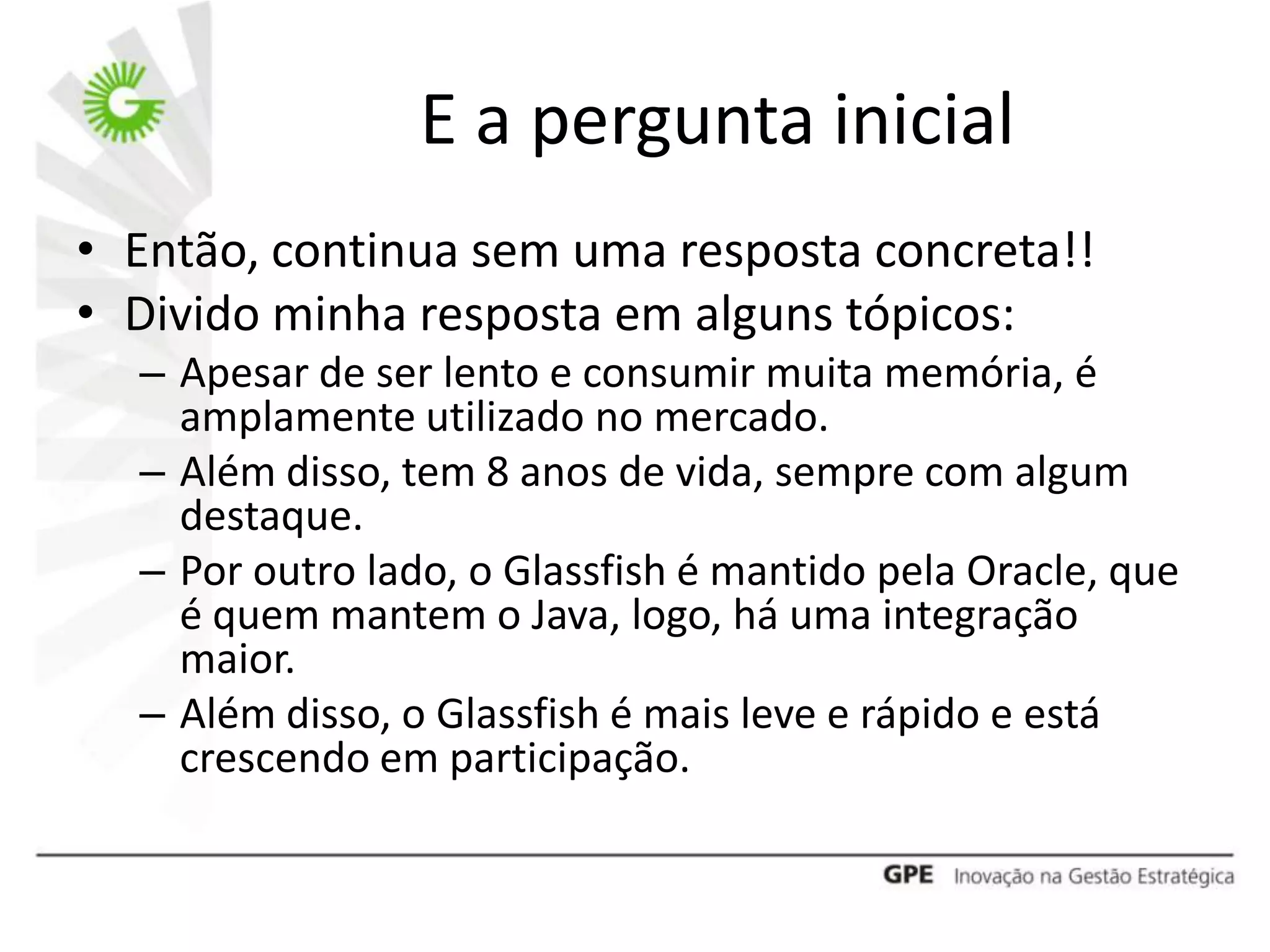 E a pergunta inicial
• Então, continua sem uma resposta concreta!!
• Divido minha resposta em alguns tópicos:
  – Apesar de ser lento e consumir muita memória, é
    amplamente utilizado no mercado.
  – Além disso, tem 8 anos de vida, sempre com algum
    destaque.
  – Por outro lado, o Glassfish é mantido pela Oracle, que
    é quem mantem o Java, logo, há uma integração
    maior.
  – Além disso, o Glassfish é mais leve e rápido e está
    crescendo em participação.
 