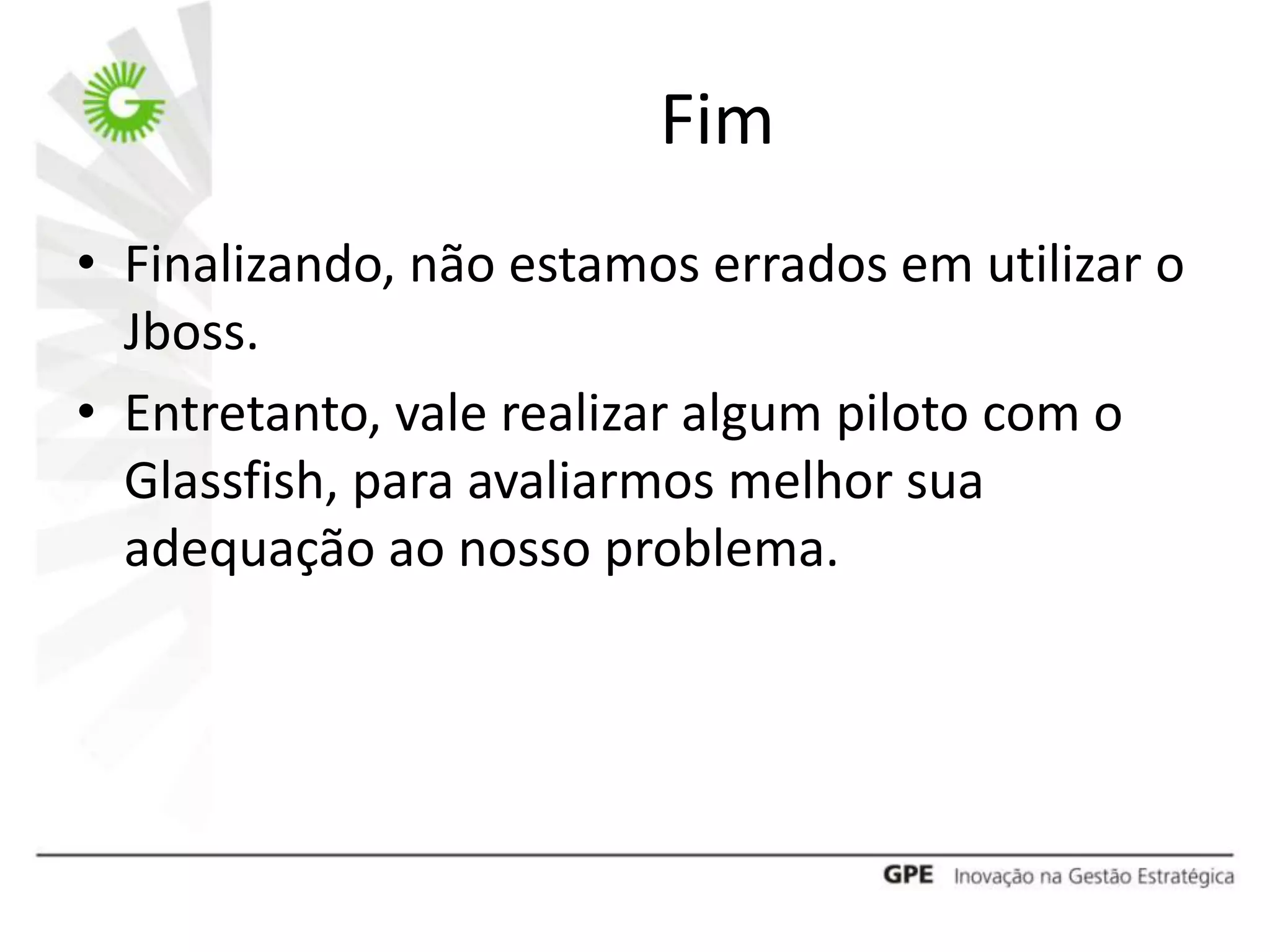 Fim
• Finalizando, não estamos errados em utilizar o
  Jboss.
• Entretanto, vale realizar algum piloto com o
  Glassfish, para avaliarmos melhor sua
  adequação ao nosso problema.
 
