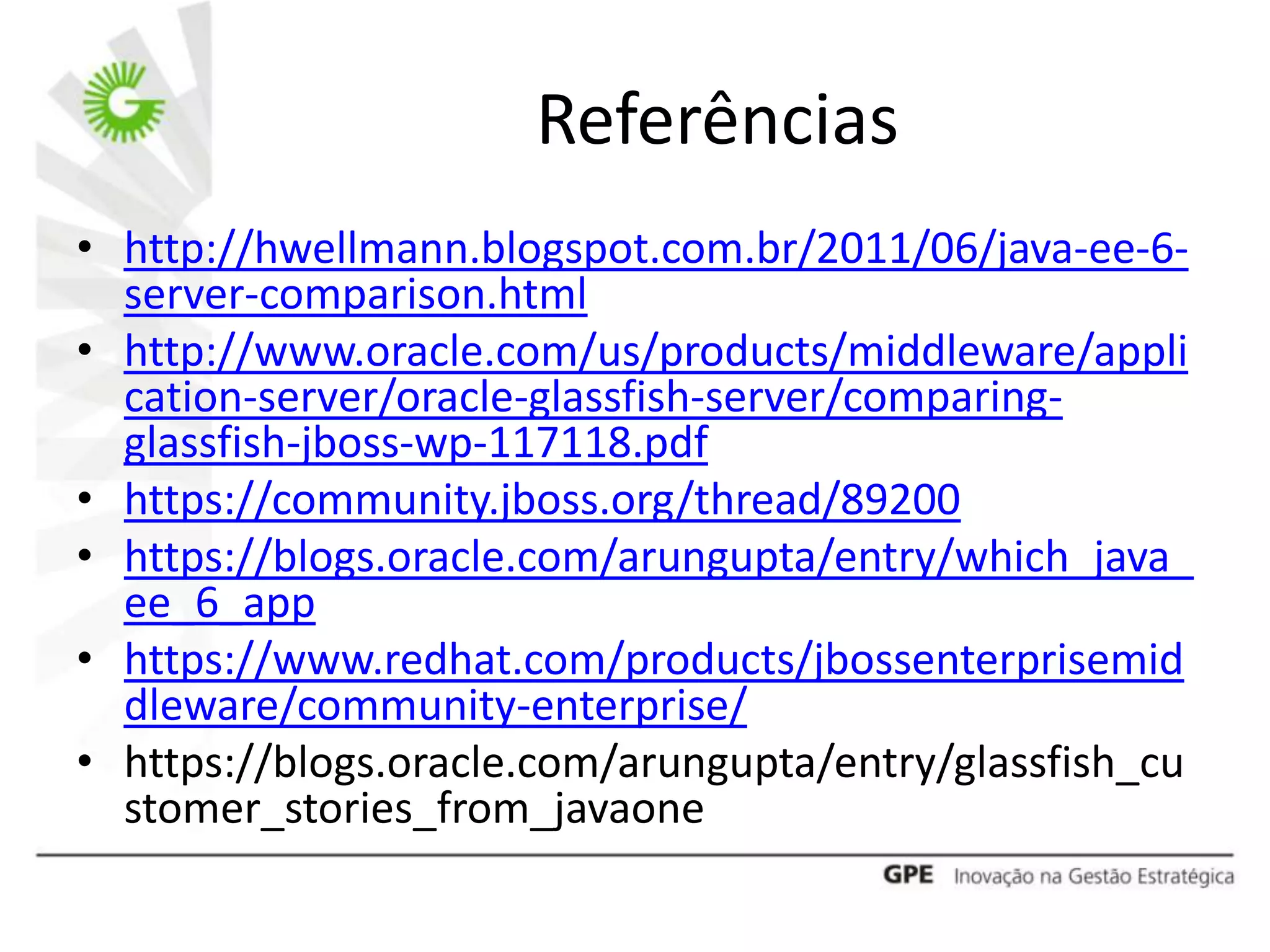 Referências
• http://hwellmann.blogspot.com.br/2011/06/java-ee-6-
  server-comparison.html
• http://www.oracle.com/us/products/middleware/appli
  cation-server/oracle-glassfish-server/comparing-
  glassfish-jboss-wp-117118.pdf
• https://community.jboss.org/thread/89200
• https://blogs.oracle.com/arungupta/entry/which_java_
  ee_6_app
• https://www.redhat.com/products/jbossenterprisemid
  dleware/community-enterprise/
• https://blogs.oracle.com/arungupta/entry/glassfish_cu
  stomer_stories_from_javaone
 