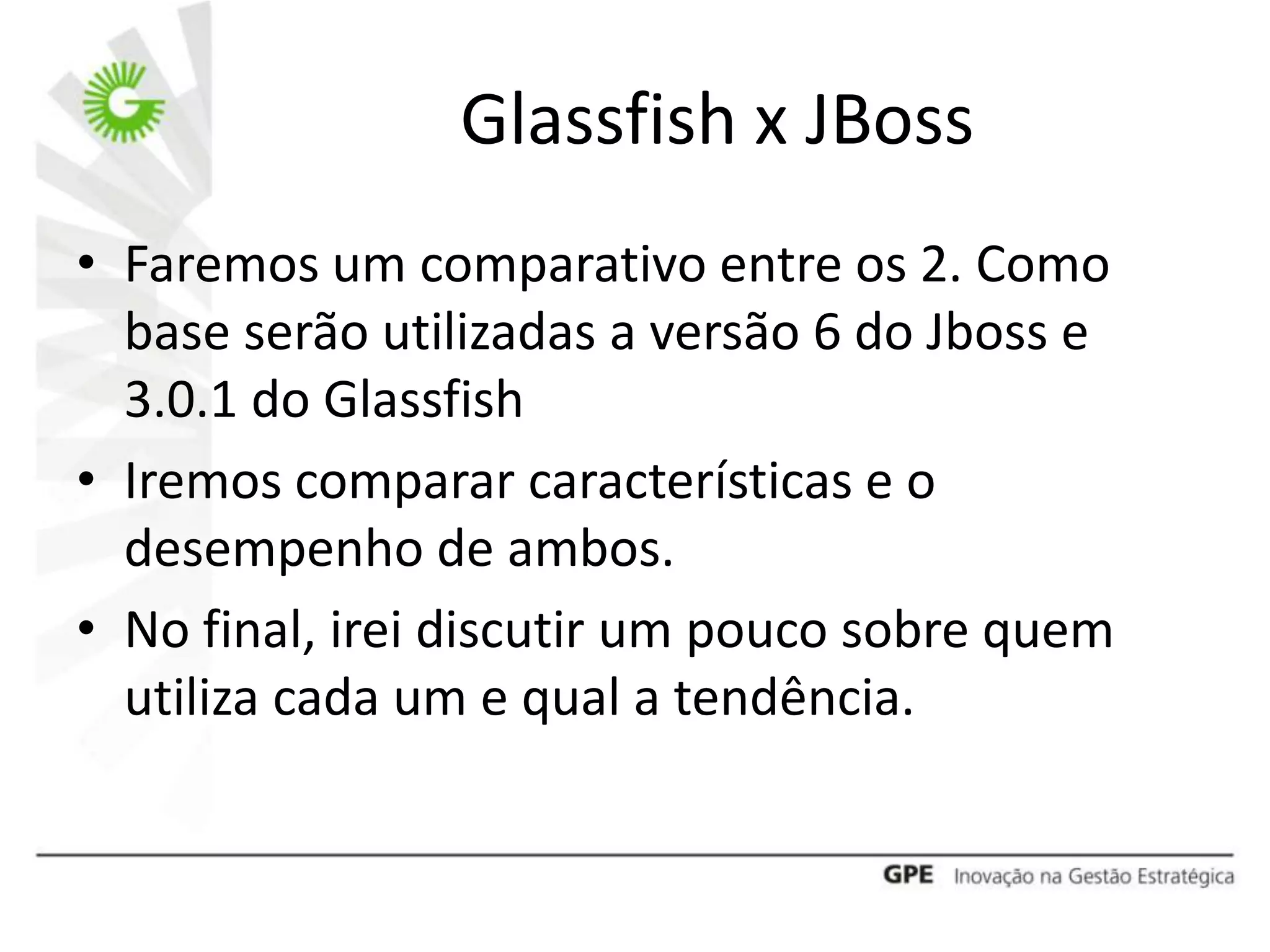 Glassfish x JBoss
• Faremos um comparativo entre os 2. Como
  base serão utilizadas a versão 6 do Jboss e
  3.0.1 do Glassfish
• Iremos comparar características e o
  desempenho de ambos.
• No final, irei discutir um pouco sobre quem
  utiliza cada um e qual a tendência.
 