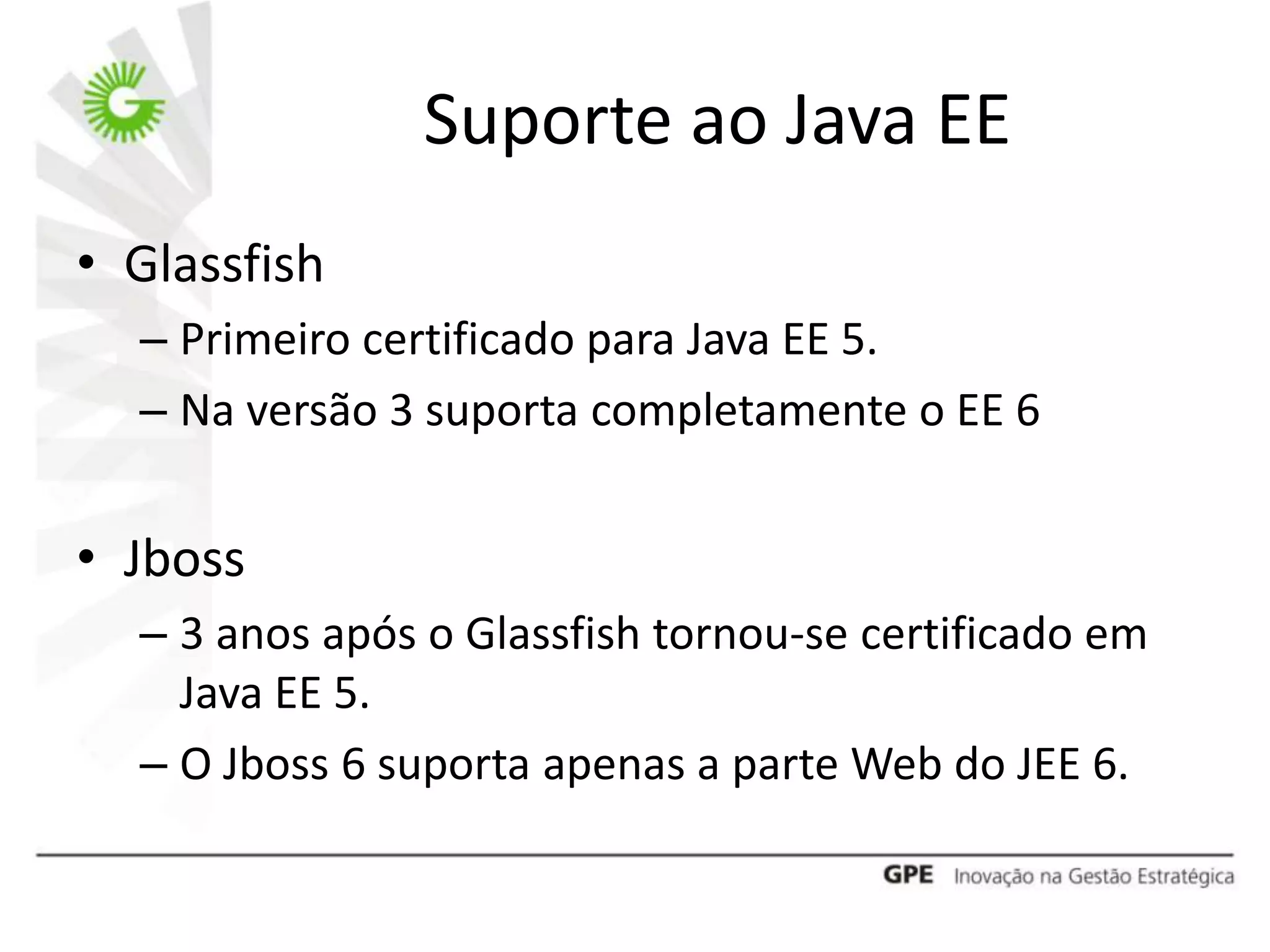 Suporte ao Java EE
• Glassfish
  – Primeiro certificado para Java EE 5.
  – Na versão 3 suporta completamente o EE 6


• Jboss
  – 3 anos após o Glassfish tornou-se certificado em
    Java EE 5.
  – O Jboss 6 suporta apenas a parte Web do JEE 6.
 