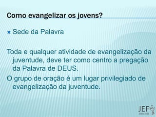 Como evangelizar os jovens?
 Sede da Palavra
Toda e qualquer atividade de evangelização da
juventude, deve ter como centro a pregação
da Palavra de DEUS.
O grupo de oração é um lugar privilegiado de
evangelização da juventude.
 