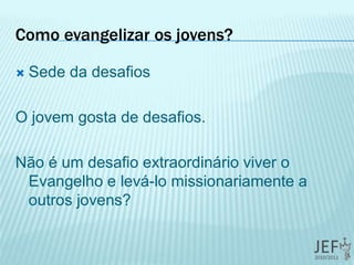 Como evangelizar os jovens?
 Sede da desafios
O jovem gosta de desafios.
Não é um desafio extraordinário viver o
Evangelho e levá-lo missionariamente a
outros jovens?
 