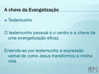 A chave da Evangelização
 Testemunho
O testemunho pessoal é o centro e a chave de
uma evangelização eficaz.
Entende-se por testemunho a expressão
verbal de como Jesus transformou a minha
vida.
 