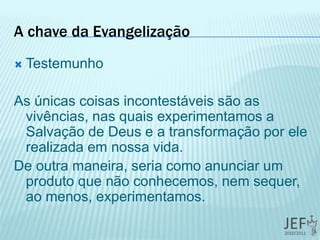 A chave da Evangelização
 Testemunho
As únicas coisas incontestáveis são as
vivências, nas quais experimentamos a
Salvação de Deus e a transformação por ele
realizada em nossa vida.
De outra maneira, seria como anunciar um
produto que não conhecemos, nem sequer,
ao menos, experimentamos.
 