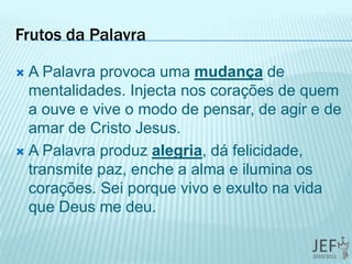 Frutos da Palavra
 A Palavra provoca uma mudança de
mentalidades. Injecta nos corações de quem
a ouve e vive o modo de pensar, de agir e de
amar de Cristo Jesus.
 A Palavra produz alegria, dá felicidade,
transmite paz, enche a alma e ilumina os
corações. Sei porque vivo e exulto na vida
que Deus me deu.
 