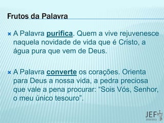 Frutos da Palavra
 A Palavra purifica. Quem a vive rejuvenesce
naquela novidade de vida que é Cristo, a
água pura que vem de Deus.
 A Palavra converte os corações. Orienta
para Deus a nossa vida, a pedra preciosa
que vale a pena procurar: “Sois Vós, Senhor,
o meu único tesouro”.
 