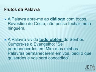 Frutos da Palavra
 A Palavra abre-me ao diálogo com todos.
Revestido de Cristo, não posso fechar-me a
ninguém.
 A Palavra vivida tudo obtém do Senhor.
Cumpre-se o Evangelho: “Se
permanecerdes em Mim e as minhas
Palavras permanecerem em vós, pedi o que
quiserdes e vos será concedido”.
 