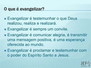 O que é evangelizar?
 Evangelizar é testemunhar o que Deus
realizou, realiza e realizará.
 Evangelizar é sempre um convite.
 Evangelizar é comunicar alegria, é transmitir
uma mensagem positiva, é uma esperança
oferecida ao mundo.
 Evangelizar é proclamar e testemunhar com
o poder do Espírito Santo a Jesus.
 