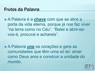 Frutos da Palavra
 A Palavra é a chave com que se abre a
porta da vida eterna, porque já nos faz viver
“na terra como no Céu”. “Batei e abrir-se-
vos-á, procurai e achareis”.
 A Palavra une os corações e gera as
comunidades que têm uma só lei: amar
como Deus ama e construir a unidade do
mundo.
 