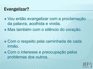 Evangelizar?
 Vou então evangelizar com a proclamação
da palavra, acolhida e vivida.
 Mas também com o silêncio do coração.
 Com o respeito pela caminhada de cada
irmão.
 Com o interesse e preocupação pelos
problemas dos outros.
 