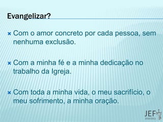 Evangelizar?
 Com o amor concreto por cada pessoa, sem
nenhuma exclusão.
 Com a minha fé e a minha dedicação no
trabalho da Igreja.
 Com toda a minha vida, o meu sacrifício, o
meu sofrimento, a minha oração.
 