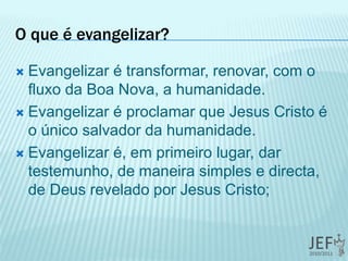 O que é evangelizar?
 Evangelizar é transformar, renovar, com o
fluxo da Boa Nova, a humanidade.
 Evangelizar é proclamar que Jesus Cristo é
o único salvador da humanidade.
 Evangelizar é, em primeiro lugar, dar
testemunho, de maneira simples e directa,
de Deus revelado por Jesus Cristo;
 