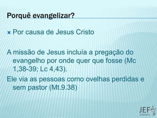 Porquê evangelizar?
 Por causa de Jesus Cristo
A missão de Jesus incluía a pregação do
evangelho por onde quer que fosse (Mc
1,38-39; Lc 4,43).
Ele via as pessoas como ovelhas perdidas e
sem pastor (Mt.9.38)
 