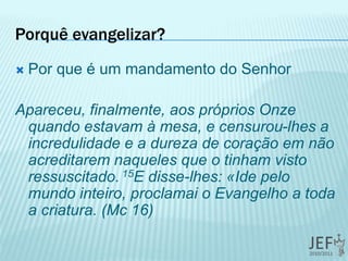 Porquê evangelizar?
 Por que é um mandamento do Senhor
Apareceu, finalmente, aos próprios Onze
quando estavam à mesa, e censurou-lhes a
incredulidade e a dureza de coração em não
acreditarem naqueles que o tinham visto
ressuscitado. 15E disse-lhes: «Ide pelo
mundo inteiro, proclamai o Evangelho a toda
a criatura. (Mc 16)
 
