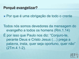 Porquê evangelizar?
 Por que é uma obrigação de todo o crente
Todos nós somos devedores da mensagem do
evangelho a todos os homens (Rm.1.14)
É por isso que Paulo nos diz: “Conjuro-te,
perante Deus e Cristo Jesus (…) prega a
palavra, insta, quer seja oportuno, quer não”
(2Tm.4.1-2).
 