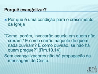 Porquê evangelizar?
 Por que é uma condição para o crescimento
da Igreja
“Como, porém, invocarão aquele em quem não
creram? E como crerão naquele de quem
nada ouviram? E como ouvirão, se não há
quem pregue?” (Rm.10.14).
Sem evangelizadores não há propagação da
mensagem de Cristo.
 