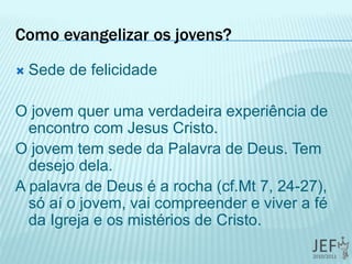 Como evangelizar os jovens?
 Sede de felicidade
O jovem quer uma verdadeira experiência de
encontro com Jesus Cristo.
O jovem tem sede da Palavra de Deus. Tem
desejo dela.
A palavra de Deus é a rocha (cf.Mt 7, 24-27),
só aí o jovem, vai compreender e viver a fé
da Igreja e os mistérios de Cristo.
 