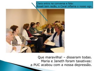 Clara entra na conversa e fala:
   Rosali tem razão, o Coral inflama o nosso ego.




    Que maravilha! – disseram todas.
      Maria e Janeth foram taxativas:
a PUC acabou com a nossa depressão.
 