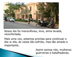 Nosso dia foi maravilhoso, leve, alma lavada,
reconfortada.
Mais uma vez, estamos prontas para continuar o
dia–a–dia, às vezes tão sofrido, mas tão amado e
importante.
                        Assim somos nós, mulheres
                        guerreiras e batalhadoras.
 