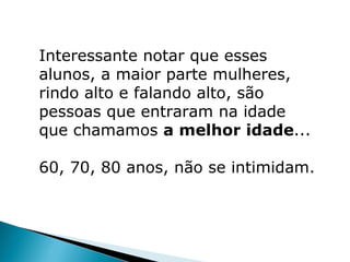 Interessante notar que esses
alunos, a maior parte mulheres,
rindo alto e falando alto, são
pessoas que entraram na idade
que chamamos a melhor idade...

60, 70, 80 anos, não se intimidam.
 