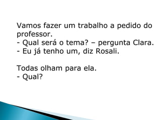 Vamos fazer um trabalho a pedido do
professor.
- Qual será o tema? – pergunta Clara.
- Eu já tenho um, diz Rosali.

Todas olham para ela.
- Qual?
 