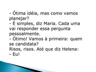 - Ótima idéia, mas como vamos
planejar?
- É simples, diz Maria. Cada uma
vai responder essa pergunta
pessoalmente.
- Ótimo! Vamos à primeira: quem
se candidata?
Risos, risos. Até que diz Helena:
- Eu!
 