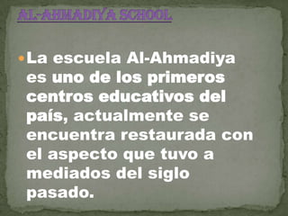  La escuela Al-Ahmadiya

es uno de los primeros
centros educativos del
país, actualmente se
encuentra restaurada con
el aspecto que tuvo a
mediados del siglo
pasado.

 