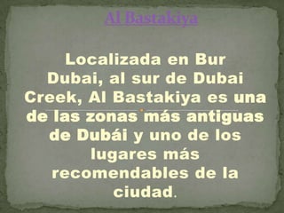 Localizada en Bur
Dubai, al sur de Dubai
Creek, Al Bastakiya es una
de las zonas más antiguas
de Dubái y uno de los
lugares más
recomendables de la
ciudad.

 
