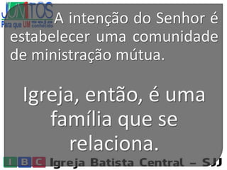 A intenção do Senhor é
estabelecer uma comunidade
de ministração mútua.
Igreja, então, é uma
família que se
relaciona.
 