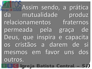 Assim sendo, a prática
da mutualidade produz
relacionamentos fraternos
permeada pela graça de
Deus, que inspira e capacita
os cristãos a darem de si
mesmos em favor uns dos
outros.
 