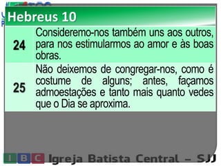 Hebreus 10
24
Consideremo-nos também uns aos outros,
para nos estimularmos ao amor e às boas
obras.
25
Não deixemos de congregar-nos, como é
costume de alguns; antes, façamos
admoestações e tanto mais quanto vedes
que o Dia se aproxima.
 