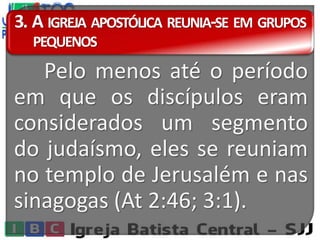 3. A IGREJA APOSTÓLICA REUNIA-SE EM GRUPOS
PEQUENOS
Pelo menos até o período
em que os discípulos eram
considerados um segmento
do judaísmo, eles se reuniam
no templo de Jerusalém e nas
sinagogas (At 2:46; 3:1).
 