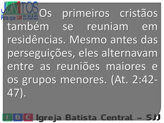 Os primeiros cristãos
também se reuniam em
residências. Mesmo antes das
perseguições, eles alternavam
entre as reuniões maiores e
os grupos menores. (At. 2:42-
47).
 