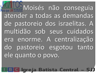 Moisés não conseguia
atender a todas as demandas
de pastoreio dos israelitas. A
multidão sob seus cuidados
era enorme. A centralização
do pastoreio esgotou tanto
ele quanto o povo.
 