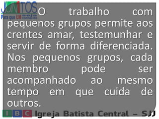 O trabalho com
pequenos grupos permite aos
crentes amar, testemunhar e
servir de forma diferenciada.
Nos pequenos grupos, cada
membro pode ser
acompanhado ao mesmo
tempo em que cuida de
outros.
 