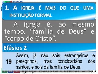 1. A IGREJA É MAIS DO QUE UMA
INSTITUIÇÃOFORMAL
A igreja é, ao mesmo
tempo, “família de Deus” e
“corpo de Cristo”.
Efésios 2
19
Assim, já não sois estrangeiros e
peregrinos, mas concidadãos dos
santos, e sois da família de Deus,
 