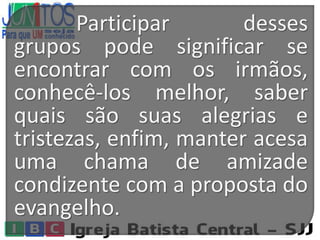 Participar desses
grupos pode significar se
encontrar com os irmãos,
conhecê-los melhor, saber
quais são suas alegrias e
tristezas, enfim, manter acesa
uma chama de amizade
condizente com a proposta do
evangelho.
 