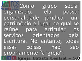 Como grupo social
organizado, ela possui
personalidade jurídica, um
patrimônio e lugar no qual se
reúne para articular os
serviços orientados pela
Escritura. No entanto, todas
essas coisas não são
propriamente “a igreja”.
 