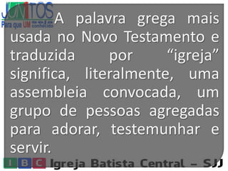 A palavra grega mais
usada no Novo Testamento e
traduzida por “igreja”
significa, literalmente, uma
assembleia convocada, um
grupo de pessoas agregadas
para adorar, testemunhar e
servir.
 