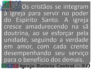 Os cristãos se integram
à igreja para servir no poder
do Espírito Santo. A igreja
cresce amadurecendo na sã
doutrina, ao se esforçar pela
unidade, seguindo a verdade
em amor, com cada crente
desempenhando seu serviço
para o benefício dos demais.
 