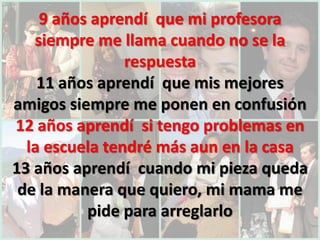 9 años aprendí que mi profesora
   siempre me llama cuando no se la
                respuesta
    11 años aprendí que mis mejores
amigos siempre me ponen en confusión
12 años aprendí si tengo problemas en
  la escuela tendré más aun en la casa
13 años aprendí cuando mi pieza queda
 de la manera que quiero, mi mama me
          pide para arreglarlo
 