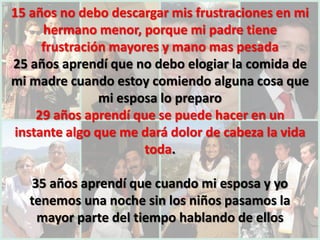 15 años no debo descargar mis frustraciones en mi
     hermano menor, porque mi padre tiene
     frustración mayores y mano mas pesada
25 años aprendí que no debo elogiar la comida de
mi madre cuando estoy comiendo alguna cosa que
               mi esposa lo preparo
    29 años aprendí que se puede hacer en un
instante algo que me dará dolor de cabeza la vida
                      toda.

   35 años aprendí que cuando mi esposa y yo
   tenemos una noche sin los niños pasamos la
    mayor parte del tiempo hablando de ellos
 