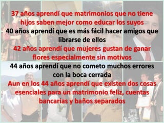 37 años aprendí que matrimonios que no tiene
     hijos saben mejor como educar los suyos
40 años aprendí que es más fácil hacer amigos que
                  librarse de ellos
   42 años aprendí que mujeres gustan de ganar
         flores especialmente sin motivos
 44 años aprendí que no cometo muchos errores
                con la boca cerrada
 Aun en los 44 años aprendí que existen dos cosas
   esenciales para un matrimonio feliz, cuentas
            bancarias y baños separados
 