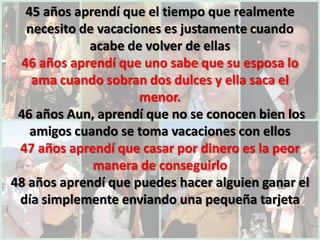 45 años aprendí que el tiempo que realmente
  necesito de vacaciones es justamente cuando
            acabe de volver de ellas
 46 años aprendí que uno sabe que su esposa lo
   ama cuando sobran dos dulces y ella saca el
                     menor.
 46 años Aun, aprendí que no se conocen bien los
   amigos cuando se toma vacaciones con ellos
 47 años aprendí que casar por dinero es la peor
             manera de conseguirlo
48 años aprendí que puedes hacer alguien ganar el
 día simplemente enviando una pequeña tarjeta
 